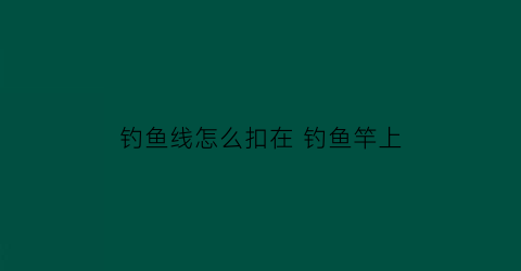 “钓鱼线怎么扣在钓鱼竿上(如何把钓鱼线安装在钓鱼杆上)